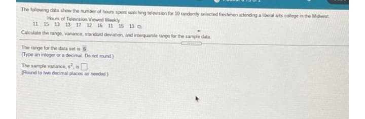 The following data show the number of hours spent watching television for 10 randomly selected freshmen attending a liberal arts college in the Midwest
Hours of Television Viewed Weekly
11 15 13 13 17 12 16 11 15 13
Calculate the range, variance, standard deviation, and interquartile range for the sample data
The range for the data set is 6
(Type an integer or a decimal. Do not round)
The sample variance, s?, is
(Round to two decimal places as needed)
