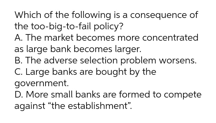 Which of the following is a consequence of
the too-big-to-fail policy?
A. The market becomes more concentrated
as large bank becomes larger.
B. The adverse selection problem worsens.
C. Large banks are bought by the
government.
D. More small banks are formed to compete
against “the establishment".
