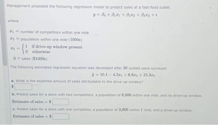Management proposed the following regression model to predict sales at a fast-food outlet.
y = Bo + B121 + B2 + Bas +e
where
*1 = number of competitors within one mile
E2 = population within one mile (1000s)
S1 if drive-up window present
otherwise
y = sales ($1000s)
The following estimated regression equation was developed after 20 outlets were surveyed.
ý = 10.1- 4.2 + 6.8z2 +15.3r3
a. What is the expected amount of sales attributable to the drive-up window?
b. Predict sales for a store with two competitors, a population of 8,000 within one mile, and no drive-up window.
Estimate of sales = $
c. Predict sales for a store with one competitor, a population of 3,000 within 1 mile, and a drive-up window.
Estimate of sales = $
