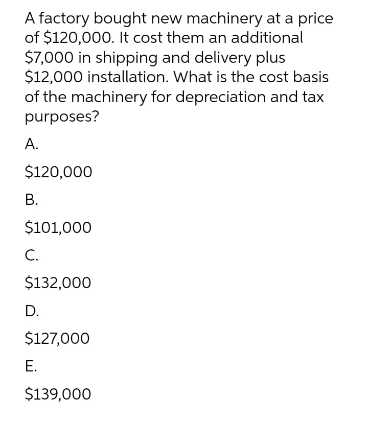 A factory bought new machinery at a price
of $120,000. It cost them an additional
$7,000 in shipping and delivery plus
$12,000 installation. What is the cost basis
of the machinery for depreciation and tax
purposes?
А.
$120,000
В.
$101,000
С.
$132,000
D.
$127,000
Е.
$139,000
