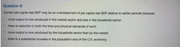 Question 8:
Current per capita real GDP may be an overstatement of per capita real GDP relative to earlier periods because:
more output is now produced in the market sector and less in the household sector.
there is reduction in both the time and physical demands of work.
more output is now produced by the household sector than by the market.
there is a substantial increase in the population size of the U.S. economy.

