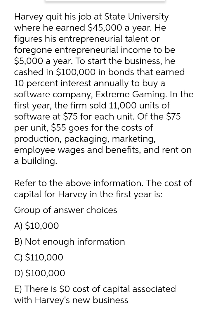 Harvey quit his job at State University
where he earned $45,000 a year. He
figures his entrepreneurial talent or
foregone entrepreneurial income to be
$5,000 a year. To start the business, he
cashed in $100,000 in bonds that earned
10 percent interest annually to buy a
software company, Extreme Gaming. In the
first year, the firm sold 11,000 units of
software at $75 for each unit. Of the $75
per unit, $55 goes for the costs of
production, packaging, marketing,
employee wages and benefits, and rent on
a building.
Refer to the above information. The cost of
capital for Harvey in the first year is:
Group of answer choices
A) $10,000
B) Not enough information
C) $110,000
D) $100,000
E) There is $0 cost of capital associated
with Harvey's new business
