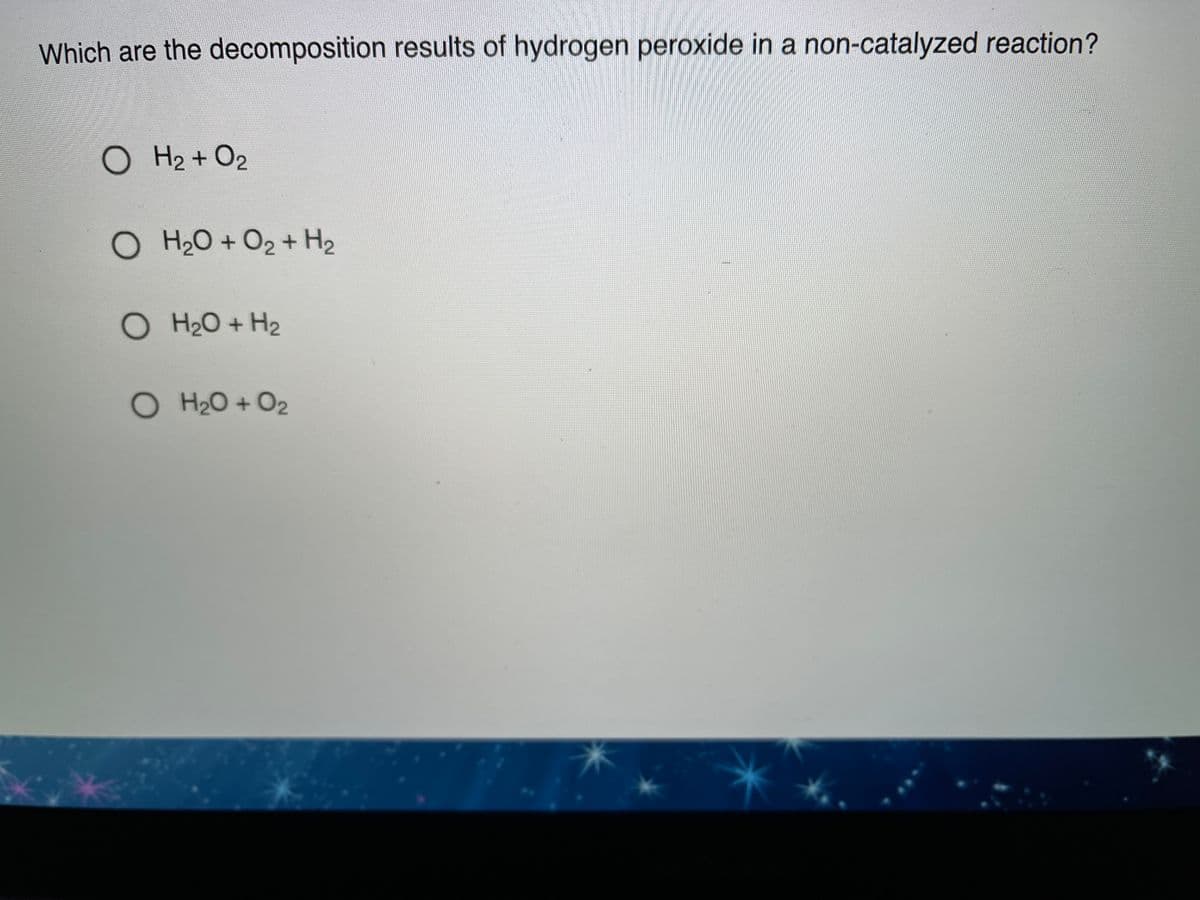 Which are the decomposition results of hydrogen peroxide in a non-catalyzed reaction?
O H2 + O2
O H2O + O2 + H2
O H20 + H2
O H20 + O2
