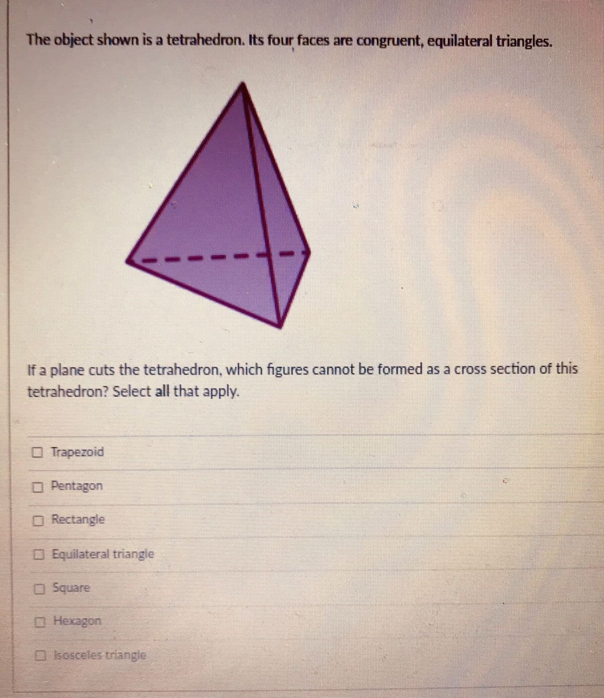 The object shown is a tetrahedron. Its four faces are congruent, equilateral triangles.
If a plane cuts the tetrahedron, which figures cannot be formed as a cross section of this
tetrahedron? Select all that apply.
O Trapezoid
D Pentagon
O Rectangle
DEquilateral triangle
Square
O Hexagon
0kosceles triangle
