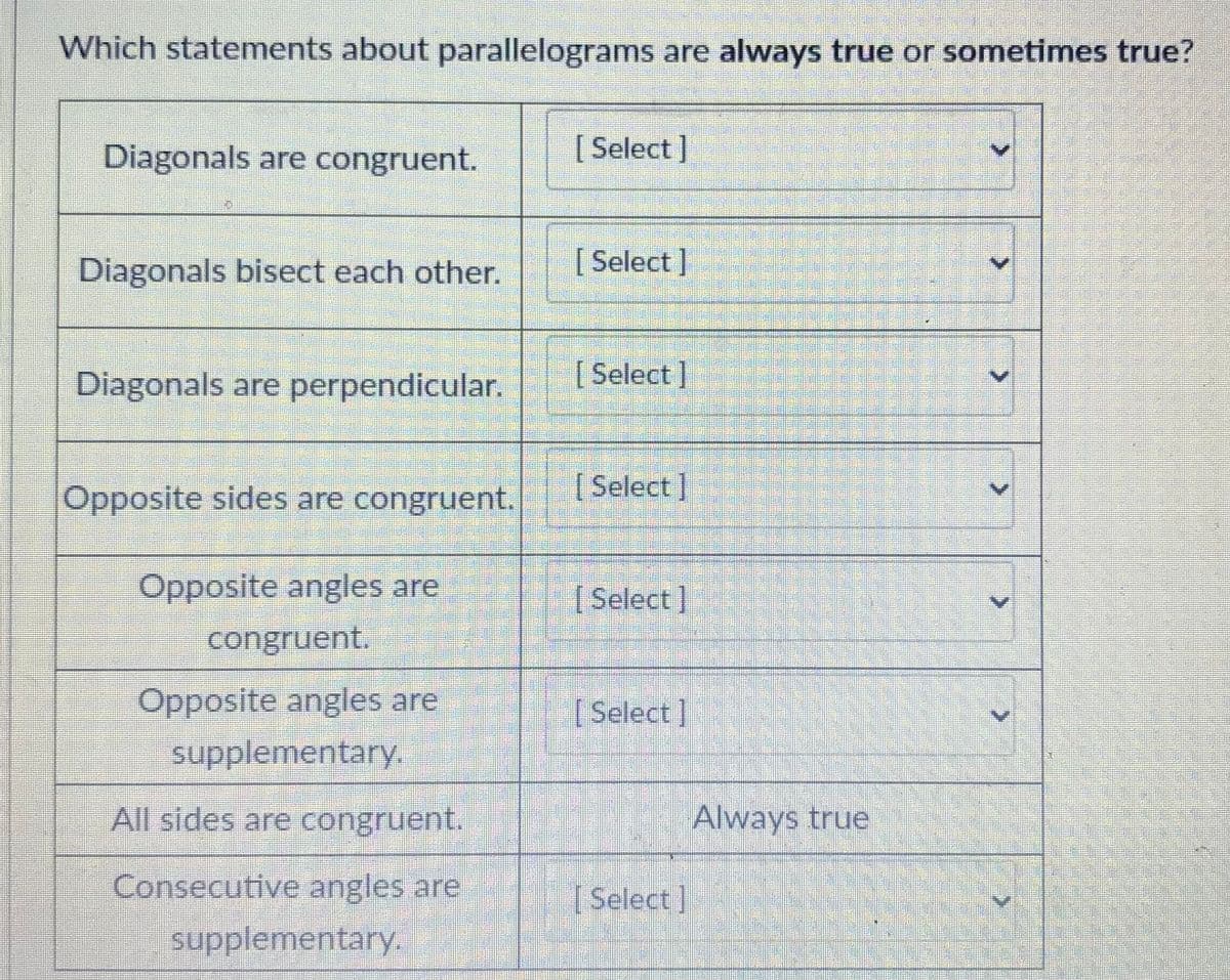 Which statements about parallelograms are always true or sometimes true?
Diagonals are congruent.
[Select]
Diagonals bisect each other.
[ Select ]
Diagonals are perpendicular.
[ Select]
Opposite sides are congruent.
(Select]
Opposite angles are
congruent.
[Select]
Opposite angles are
supplementary.
[Select]
All sides are congruent.
Always true
Consecutive angles are
Select]
supplementary.
