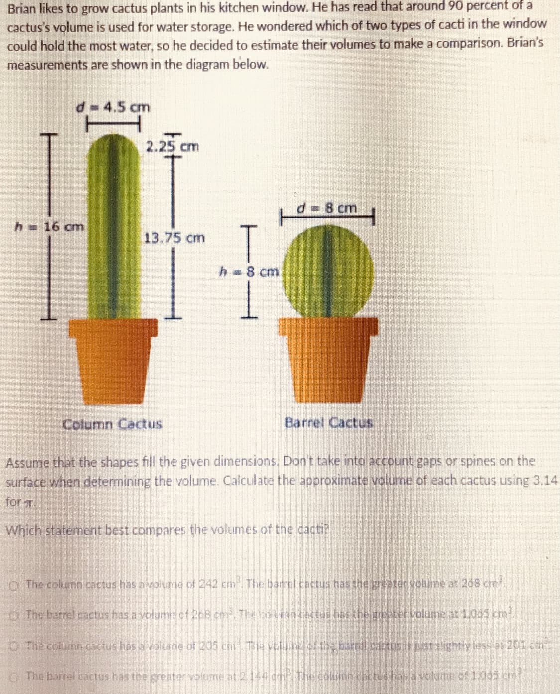 Brian likes to grow cactus plants in his kitchen window. He has read that around 90 percent of a
cactus's volume is used for water storage. He wondered which of two types of cacti in the window
could hold the most water, so he decided to estimate their volumes to make a comparison. Brian's
measurements are shown in the diagram below.
d= 4.5 cm
2.25 cm
D3D8 cm
h=16 cm
13.75 cm
h =8 cm
Column Cactus
Barrel Cactus
Assume that the shapes fill the given dimensions. Don't take into account gaps or spines on the
surface when determining the volume. Calculate the approximate volume of each cactus using 3,14
for .
Which statement best compares the volumes of the cacti?
O The column cactus has a volume of 242 cm The barrel cactus has the greater volume at 268 cm
The barrel cactus has a votunme of 208 ce The column cactis has the greatervalume at 1.005 cm
O The column octus has a volune of 205 cn The volure of the barrel cactusis stalghtlyless at 201 cm
G The barrel cáctus has the greater volume at 2.144 cm Thecolunncactic has ayolume of 1.065 cm
