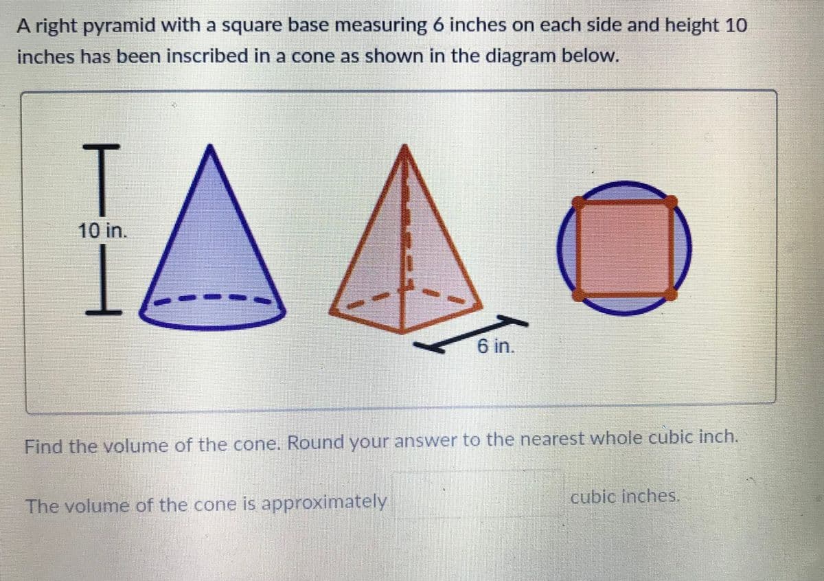A right pyramid with a square base measuring 6 inches on each side and height 10
inches has been inscribed in a cone as shown in the diagram below.
T
10 in.
6 in.
Find the volume of the cone. Round your answer to the nearest whole cubic inch.
cubic inches.
The volume of the cone is approximately
