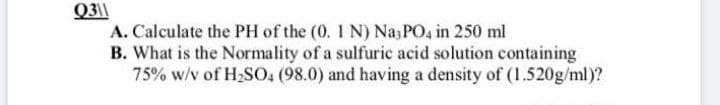 Q3||
A. Calculate the PH of the (0. 1 N) Na; PO4 in 250 ml
B. What is the Normality of a sulfuric acid solution containing
75% w/v of H2SO, (98.0) and having a density of (1.520g/ml)?
