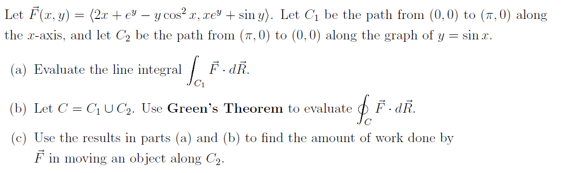 Let F(x, y) = (2x + e – y cos? x, xel + sin y). Let C1 be the path from (0,0) to (7,0) along
the x-axis, and let C, be the path from (7,0) to (0,0) along the graph of y = sin r.
(a) Evaluate the line integral F. dR.
C1
(b) Let C = C¡ U C2. Use Green's Theorem to evaluate
(c) Use the results in parts (a) and (b) to find the amount of work done by
F in moving an object along C2.
