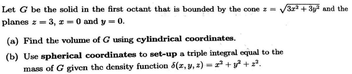Let G be the solid in the first octant that is bounded by the cone z =
/3x2 +3y2 and the
planes z =
3, * =
O and y = 0.
(a) Find the volume of G using cylindrical coordinates.
(b) Use spherical coordinates to set-up a triple integral equal to the
mass of G given the density function d(x, y, z) = x² + y² + z?.
