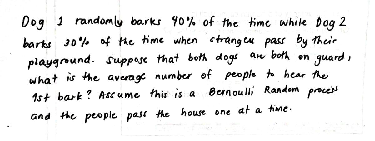 Dog 1 randomly barks 40%% of the time while Dog 2
barks 30% of the time when stranges pass by their
guard ,
playground. suppose that both dogs an both on
what is the average number of people to hear the
Bernoulli Random proces
1st bark? Assume this is a
and the people pass the
house one
at a time.
