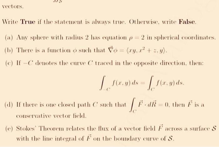 vectors.
Write True if the statement is always true. Otherwise, write False.
(a) Any sphere with radius 2 has equation p= 2 in spherical coordinates.
(b) There is a function o such that Vo = (ry, r + . y).
(c) If -C denotes the curve C traced in the opposite direction, then:
| (r.y) ds =
S(r. y) ds.
(d) If there is one closed path C such that
F.AR = 0, then F is a
conservative vector field.
(e) Stokes Theorem relates the flux of a vector field F across a surface S
with the line integral of F on the boundary curve of S.
