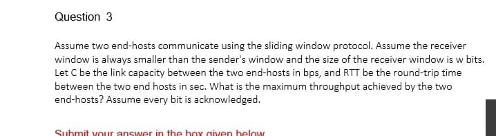 Question 3
Assume two end-hosts communicate using the sliding window protocol. Assume the receiver
window is always smaller than the sender's window and the size of the receiver window is w bits.
Let C be the link capacity between the two end-hosts in bps, and RTT be the round-trip time
between the two end hosts in sec. What is the maximum throughput achieved by the two
end-hosts? Assume every bit is acknowledged.
Submit vour answer in the bOx given helow
