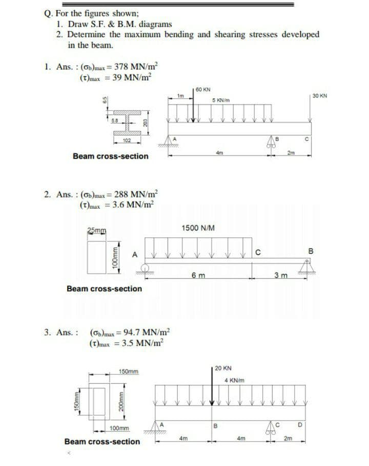 Q. For the figures shown;
1. Draw S.F. & B.M. diagrams
2. Determine the maximum bending and shearing stresses developed
in the beam.
1. Ans. : (o)max= 378 MN/m
(t)max = 39 MN/m?
60 KN
1m
|30 KN
5 KN/m
58
102
4m
2m
Beam cross-section
2. Ans. : (o)max= 288 MN/m2
(t)max = 3.6 MN/m?
1500 N/M
25mm
B
A
6 m
3 m
Beam cross-section
3. Ans. : (olmax = 94.7 MN/m?
(t)max = 3.5 MN/m?
| 20 KN
150mm
4 KN/m
A
100mm
4m
4m
2m
Beam cross-section
150mm
100mm
200mm
B.

