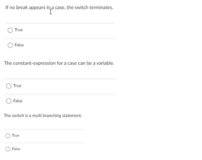 If no break appears ina case, the switch terminates.
True
False
The constant-expression for a case can be a variable.
True
False
The switch is a multi branching statement.
True
False
