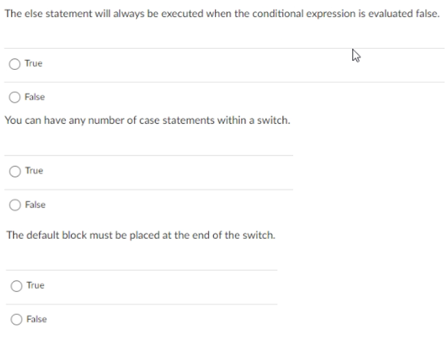 The else statement will always be executed when the conditional expression is evaluated false.
True
False
You can have any number of case statements within a switch.
True
False
The default block must be placed at the end of the switch.
True
False
