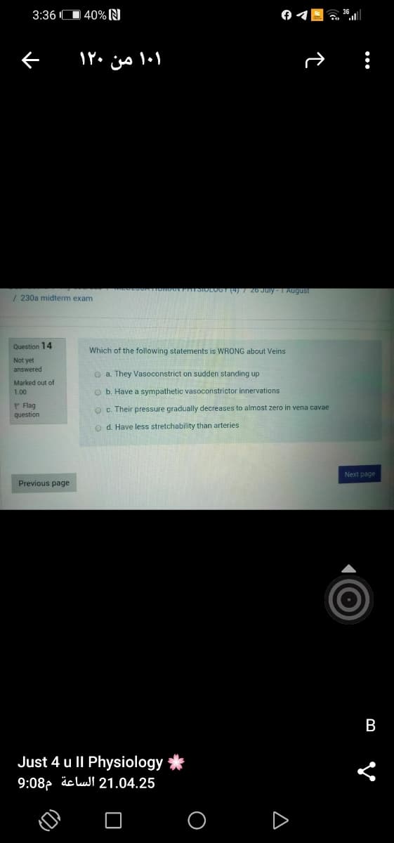 3:36 IO 40% N
۱۰۱ من ۱۲۰
7 20 Juiy - 1 August
/ 230a midterm exam
Question 14
Which of the following statements is WRONG about Veins
Not yet
answered
O a. They Vasoconstrict on sudden standing up
Marked out of
1.00
O b. Have a sympathetic vasoconstrictor innervations
P Flag
O c. Their pressure gradually decreases to almost zero in vena cavae
question
o d. Have less stretchability than arteries
Next page
Previous page
В
Just 4 u ll Physiology
9:08, äc lull 21.04.25
