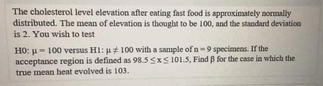 The cholesterol level elevation after eating fast food is approximately normally
distributed. The mean of elevation is thought to be 100, and the standard deviation
is 2. You wish to test
HO: μ= 100 versus H1: μ‡ 100 with a sample of n=9 specimens. If the
acceptance region is defined as 98.5 ≤x≤ 101.5, Find ß for the case in which the
true mean heat evolved is 103.