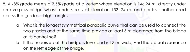 8. A -3% grade meets a 7.5% grade at a vertex whose elevation is 146.24 m. directly under
an overpass bridge whose underside is at elevation 152. 74 m. and caries another road
across the grades at right angles.
a. What is the longest symmetrical parabolic curve that can be used to connect the
two grades and at the same time provide at least 5 m clearance from the bridge
at its centreline?
b. If the underside of the bridge is level and is 12 m. wide, Find the actual clearance
on the left edge of the bridge.

