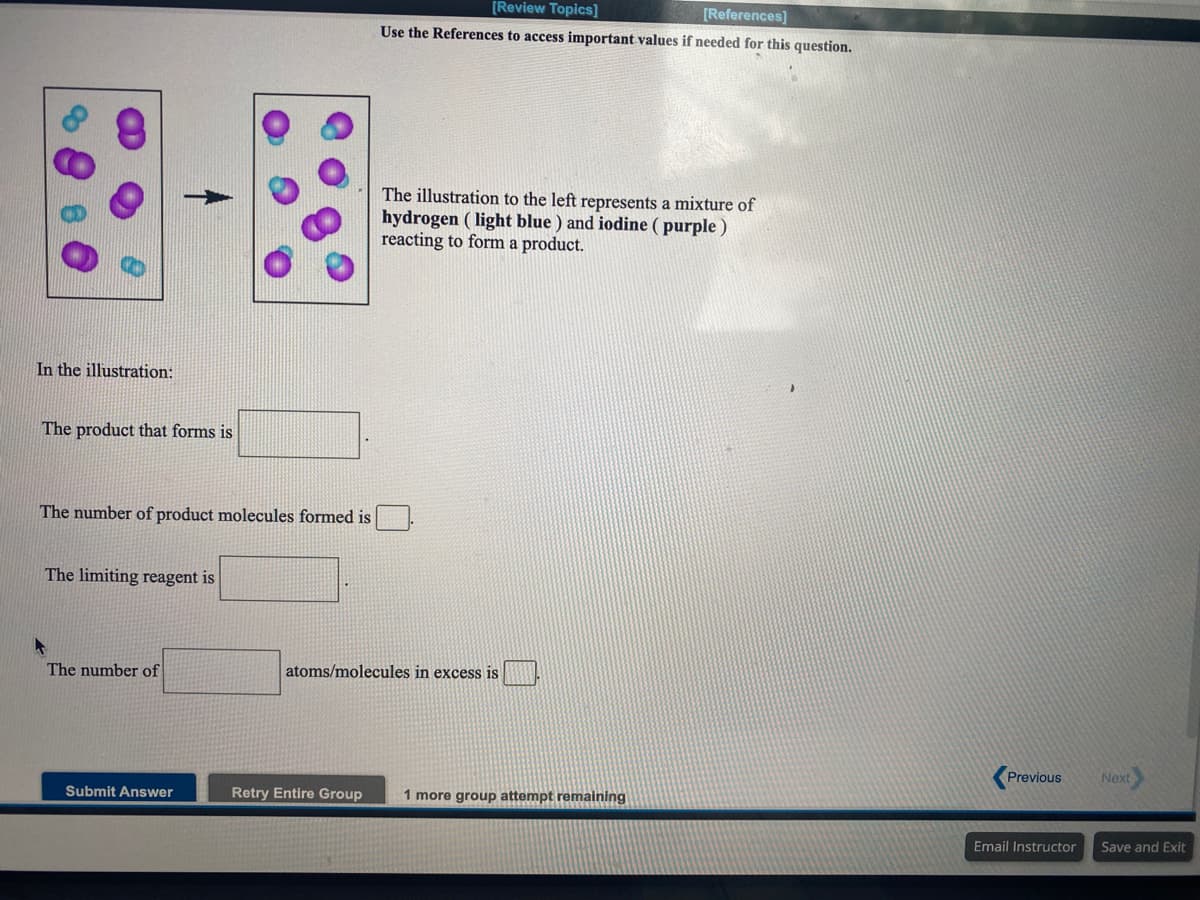[Review Topics]
[References]
Use the References to access important values if needed for this question.
The illustration to the left represents a mixture of
hydrogen ( light blue ) and iodine ( purple )
reacting to form a product.
In the illustration:
The product that forms is
The number of product molecules formed is
The limiting reagent is
The number of
atoms/molecules in excess is
Previous
Next
Submit Answer
Retry Entire Group
1 more group attempt remaining
Email Instructor
Save and Exit
