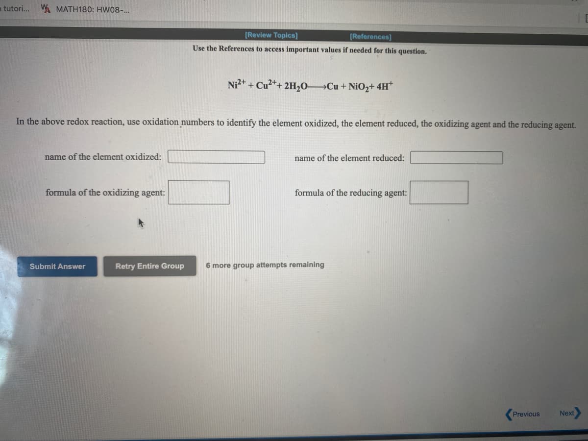 a tutori..
W. MATH180: HW08-...
[Review Topics]
[References]
Use the References to access important values if needed for this question.
Ni* + Cu2*+ 2H20 Cu+ NiO2+ 4H*
In the above redox reaction, use oxidation numbers to identify the element oxidized, the element reduced, the oxidizing agent and the reducing agent.
name of the element oxidized:
name of the element reduced:
formula of the oxidizing agent:
formula of the reducing agent:
Submit Answer
Retry Entire Group
6 more group attempts remaining
Previous
Next
