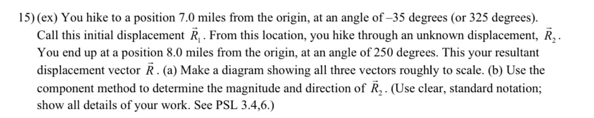 15) (ex) You hike to a position 7.0 miles from the origin, at an angle of -35 degrees (or 325 degrees).
Call this initial displacement R₁. From this location, you hike through an unknown displacement, R₂.
You end up at a position 8.0 miles from the origin, at an angle of 250 degrees. This your resultant
displacement vector R. (a) Make a diagram showing all three vectors roughly to scale. (b) Use the
component method to determine the magnitude and direction of R₂. (Use clear, standard notation;
show all details of your work. See PSL 3.4,6.)