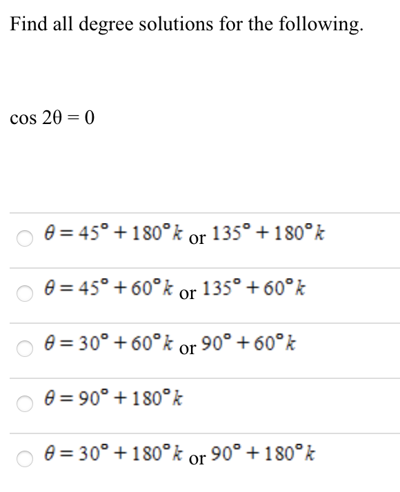 Find all degree solutions for the following.
cos 20 = 0
e = 45° + 180°k or 135° + 180°k
e = 45° + 60°k or 135° + 60°k
e = 30° + 60°k or 90° + 60°k
e = 90° + 180°k
e = 30° + 180° k or 90° + 180°k
