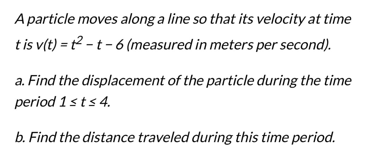 A particle moves along a line so that its velocity at time
t is v(t) = t²-t - 6 (measured in meters per second).
a. Find the displacement of the particle during the time
period 1 ≤ t ≤ 4.
b. Find the distance traveled during this time period.