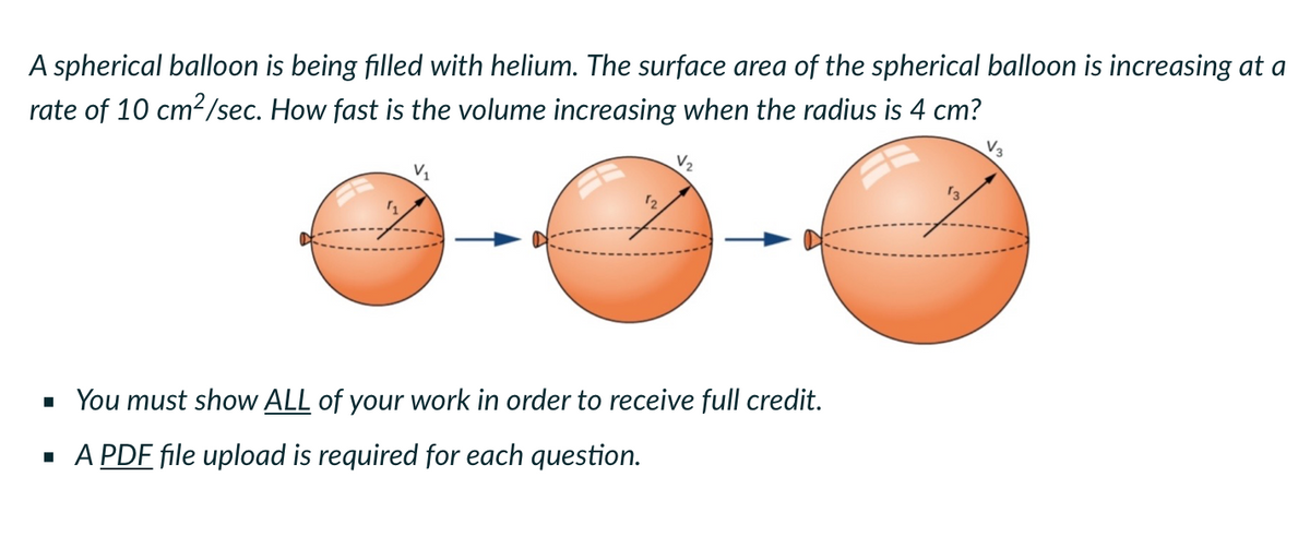 A spherical balloon is being filled with helium. The surface area of the spherical balloon is increasing at a
rate of 10 cm²/sec. How fast is the volume increasing when the radius is 4 cm?
V3
V₁
■ You must show ALL of your work in order to receive full credit.
▪ A PDF file upload is required for each question.