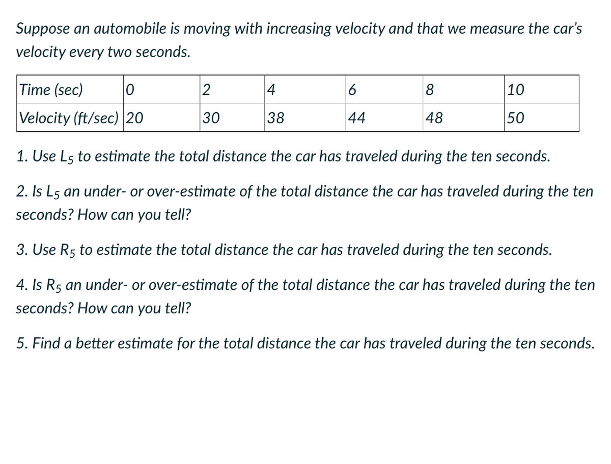 Suppose an automobile is moving with increasing velocity and that we measure the car's
velocity every two seconds.
Time (sec) 0
Velocity (ft/sec) 20
2
30
4
38
6
44
8
48
10
50
1. Use L5 to estimate the total distance the car has traveled during the ten seconds.
2. Is L5 an under- or over-estimate of the total distance the car has traveled during the ten
seconds? How can you tell?
3. Use R5 to estimate the total distance the car has traveled during the ten seconds.
4. Is R5 an under- or over-estimate of the total distance the car has traveled during the ten
seconds? How can you tell?
5. Find a better estimate for the total distance the car has traveled during the ten seconds.