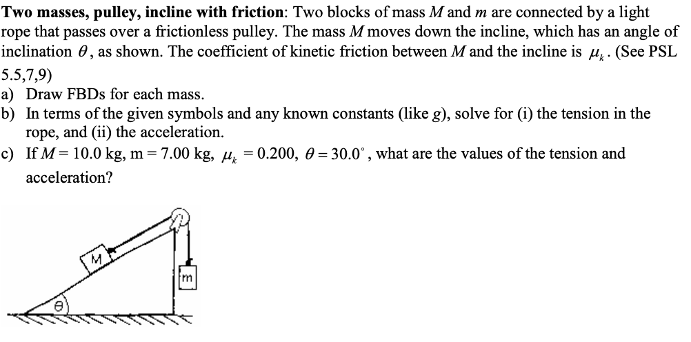 Two masses, pulley, incline with friction: Two blocks of mass M and m are connected by a light
rope that passes over a frictionless pulley. The mass M moves down the incline, which has an angle of
inclination, as shown. The coefficient of kinetic friction between M and the incline is μ. (See PSL
5.5,7,9)
a) Draw FBDs for each mass.
b) In terms of the given symbols and any known constants (like g), solve for (i) the tension in the
rope, and (ii) the acceleration.
c) If M = 10.0 kg, m = 7.00 kg, μ = 0.200, 0 = 30.0°, what are the values of the tension and
acceleration?
Im