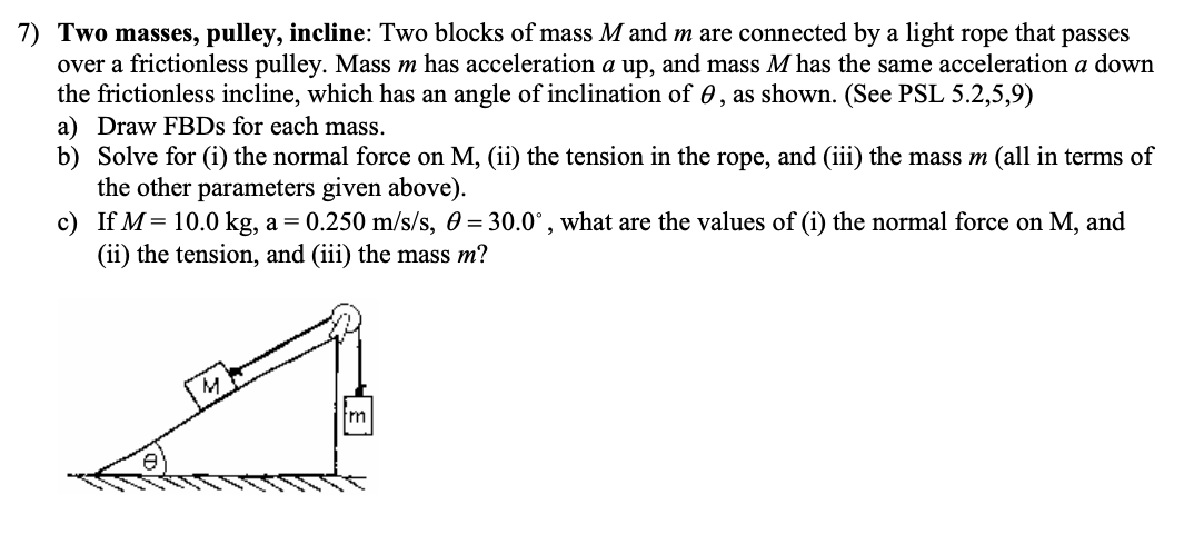 7) Two masses, pulley, incline: Two blocks of mass M and m are connected by a light rope that passes
over a frictionless pulley. Mass m has acceleration a up, and mass M has the same acceleration a down
the frictionless incline, which has an angle of inclination of , as shown. (See PSL 5.2,5,9)
a) Draw FBDs for each mass.
b) Solve for (i) the normal force on M, (ii) the tension in the rope, and (iii) the mass m (all in terms of
the other parameters given above).
c)
If M = 10.0 kg, a = 0.250 m/s/s, 0 = 30.0°, what are the values of (i) the normal force on M, and
(ii) the tension, and (iii) the mass m?
fm