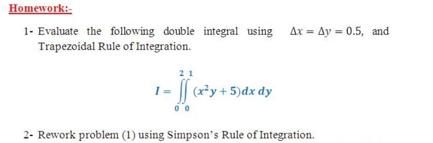 Homework:-
Ax = Ay = 0.5, and
1- Evaluate the following double integral using
Trapezoidal Rule of Integration.
2 1
I = |(x*y+ 5)dx dy
0 0
2- Rework problem (1) using Simpson's Rule of Integration.
