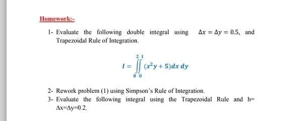 Homework:-
1- Evaluate the following double integral using Ax = Ay = 0.5, and
Trapezoidal Rule of Integration.
1= | (y + 5)dx dy
2- Rework problem (1) using Simpson's Rule of Integration.
3- Evaluate the following integral using the Trapezoidal Rule and h=
Ax=Ay=0.2.
