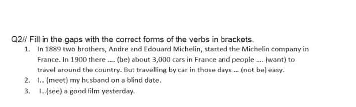 Q2// Fill in the gaps with the correct forms of the verbs in brackets.
1. In 1889 two brothers, Andre and Edouard Michelin, started the Michelin company in
France. In 1900 there. (be) about 3,000 cars in France and people. (want) to
travel around the country. But travelling by car in those days... (not be) easy.
2. I. (meet) my husband on a blind date.
3. L.(see) a good film yesterday.
