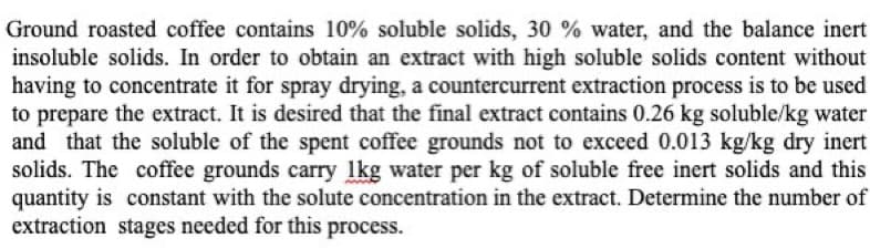 Ground roasted coffee contains 10% soluble solids, 30 % water, and the balance inert
insoluble solids. In order to obtain an extract with high soluble solids content without
having to concentrate it for spray drying, a countercurrent extraction process is to be used
to prepare the extract. It is desired that the final extract contains 0.26 kg soluble/kg water
and that the soluble of the spent coffee grounds not to exceed 0.013 kg/kg dry inert
solids. The coffee grounds carry 1kg water per kg of soluble free inert solids and this
quantity is constant with the solute concentration in the extract. Determine the number of
extraction stages needed for this process.