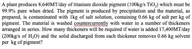 A plant produces 8,640MT/day of titanium dioxide pigment (100kg/s TiO₂) which must be
99.9% pure when dried. The pigment is produced by precipitation and the material, as
prepared, is contaminated with 1kg of salt solution, containing 0.66 kg of salt per kg of
pigment. The material is washed countercurrently with water in a number of thickeners
arranged in series. How many thickeners will be required if water is added 17,400MT/day
(200kg/s of H₂O) and the solid discharged from each thickener removes 0.66 kg solvent
per kg of pigment?