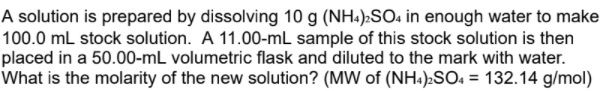 A solution is prepared by dissolving 10 g (NH:):SO4 in enough water to make
100.0 mL stock solution. A 11.00-mL sample of this stock solution is then
placed in a 50.00-mL volumetric flask and diluted to the mark with water.
What is the molarity of the new solution? (MW of (NH.)»SO« = 132.14 g/mol)
%3D
