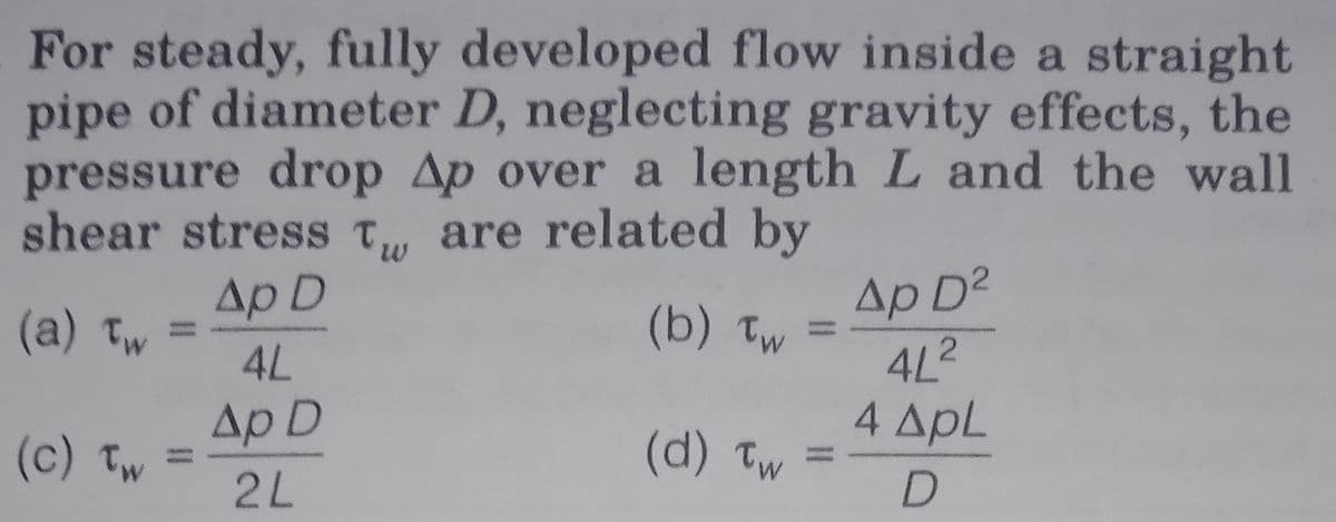 For steady, fully developed flow inside a straight
pipe of diameter D, neglecting gravity effects, the
pressure drop Ap over a length L and the wall
shear stress T, are related by
Ap D2
4L2
4 ApL
Ap D
(a) Tw
(b) Tw
4L
Ap D
(c) Tw
(d) Tw
2L
