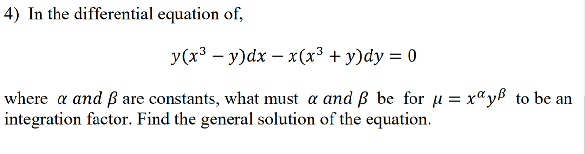 4) In the differential equation of,
У(x3 — у)dх — x(x3 + у)dy %3D 0
x(x³ + y)dy = 0
-
where a and ß are constants, what must a and ß be for u = x"yb to be an
integration factor. Find the general solution of the equation.
