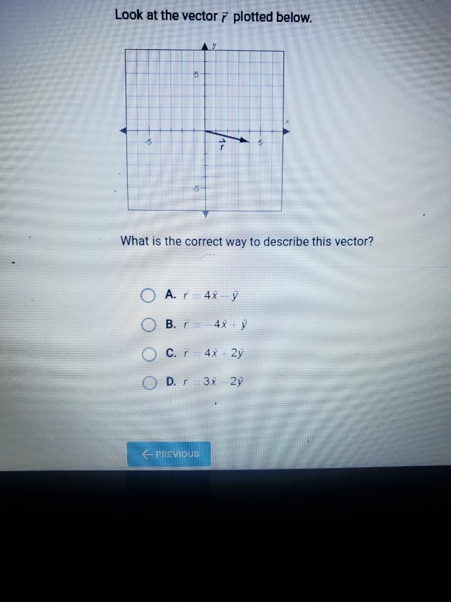 Look at the vector 7 plotted below.
What is the correct way to describe this vector?
A.r
4x y
B. r
4x y
C.r 4x 2y
D. r 3x 2y
PREVIOUS
