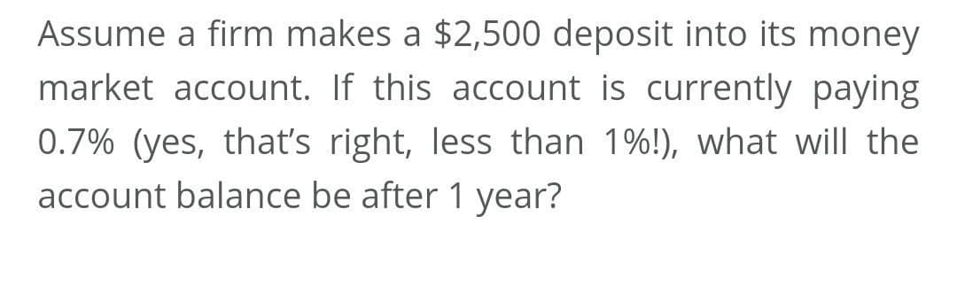 Assume a firm makes a $2,500 deposit into its money
market account. If this account is currently paying
0.7% (yes, thať's right, less than 1%!), what will the
account balance be after 1 year?

