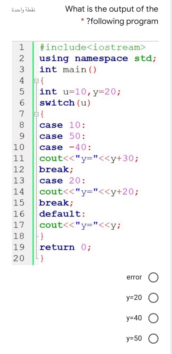 نقطة واحدة
What is the output of the
?following program
1
#include<iostream>
2
using namespace std;
int main ()
4 e{
int u=10,y=20;
5
6.
switch (u)
8.
case 10:
9.
case
50:
10
case -40:
11
cout<<"y="<<y+30;
break;
12
13
case 20:
14
cout<<"y="<<y+20;
15
break;
16
default:
17
cout<<"y="<<y;
18
19
return 0;
20
}
error
У-20
у-40
у-50
