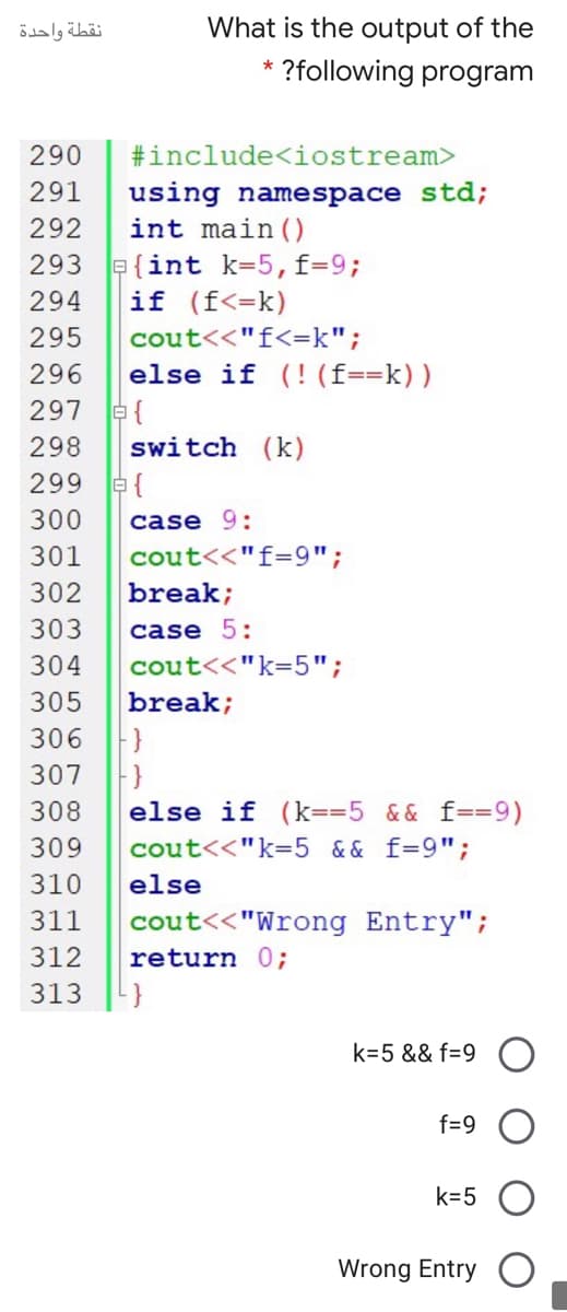 نقطة واحدة
What is the output of the
?following program
290
#include<iostream>
using namespace std;
int main().
291
292
293 a{int k=5,f=9;
294
if (f<=k)
cout<<"f<=k";
else if (! (f==k))
295
296
297
298
switch (k)
299 e{
300
case 9:
301
cout<<"f=9";
302
break;
303
case 5:
304
cout<<"k=5";
305
break;
306
307
308
else if (k=35 && f==9)
309
cout<<"k=5 && f=9";
310
else
311
cout<<"Wrong Entry";
312
return 0;
313
k=5 && f=9
f=9
k=5
Wrong Entry
