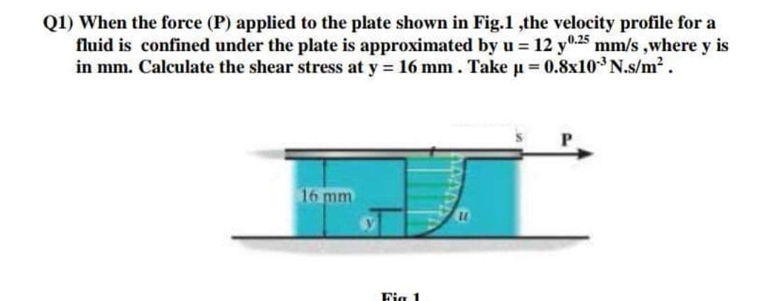 Q1) When the force (P) applied to the plate shown in Fig.1 ,the velocity profile for a
fluid is confined under the plate is approximated by u = 12 y0.25 mm/s ,where y is
in mm. Calculate the shear stress at y = 16 mm. Take u = 0.8x10* N.s/m?.
16 mm
Fig 1
