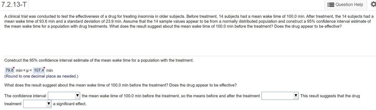 7.2.13-T
Question Help
A clinical trial was conducted to test the effectiveness of a drug for treating insomnia in older subjects. Before treatment, 14 subjects had a mean wake time of 100.0 min. After treatment, the 14 subjects had a
mean wake time of 93.6 min and a standard deviation of 23.9 min. Assume that the 14 sample values appear to be from a normally distributed population and construct a 95% confidence interval estimate of
the mean wake time for a population with drug treatments. What does the result suggest about the mean wake time of 100.0 min before the treatment? Does the drug appear to be effective?
Construct the 95% confidence interval estimate of the mean wake time for a population with the treatment.
79.8 min < µ< 107.4 min
(Round to one decimal place as needed.)
What does the result suggest about the mean wake time of 100.0 min before the treatment? Does the drug appear to be effective?
The confidence interval
the mean wake time of 100.0 min before the treatment, so the means before and after the treatment
This result suggests that the drug
treatment
a significant effect.
