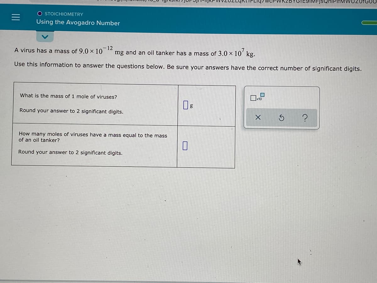 IMFJSQHIPITMWU20FG00
O STOICHIOMETRY
Using the Avogadro Number
A virus has a mass of 9.0 × 10
-12
mg and an oil tanker has a mass of 3.0 x 10' kg.
Use this information to answer the questions below. Be sure your answers have the correct number of significant digits.
What is the mass of 1 mole of viruses?
Ox10
Round your answer to 2 significant digits.
How many moles of viruses have a mass equal to the mass
of an oil tanker?
Round your answer to 2 significant digits.
