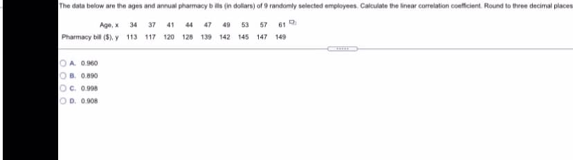 The data below are the ages and annual pharmacy bills (in dollars) of 9 randomly selected employees. Calculate the linear correlation coefficient. Round to three decimal places
Age, x 34 37 41 44 47 49 53 57 61
Pharmacy bill ($), y 113 117 120 128 139 142 145 147 149
O A. 0.960
O B. 0.890
O c. 0.998
O D. 0.908
