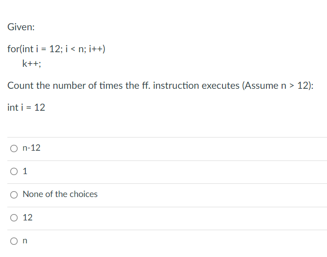 Given:
for(int i = 12; i < n; i++)
k++;
Count the number of times the ff. instruction executes (Assume n > 12):
int i = 12
O n-12
O 1
None of the choices
O 12
