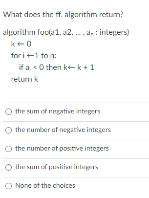 What does the ff. algorithm return?
algorithm foo(a1, a2, . , an : integers)
ke0
for i +1 to n:
if aj < O then kk+ 1
return k
the sum of negative integers
O the number of negative integers
O the number of positive integers
O the sum of positive integers
O None of the choices
